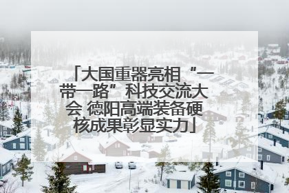 大国重器亮相“一带一路”科技交流大会 德阳高端装备硬核成果彰显实力