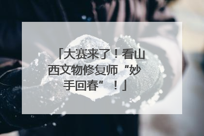 大赛来了！看山西文物修复师“妙手回春”！