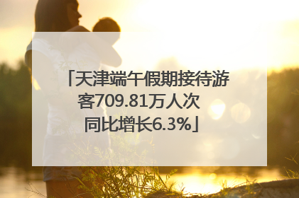 天津端午假期接待游客709.81万人次 同比增长6.3%