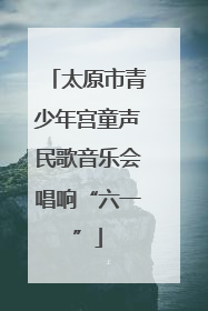 太原市青少年宫童声民歌音乐会唱响“六一”