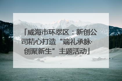 威海市环翠区：新创公司精心打造“端礼承脉·创聚新生”主题活动