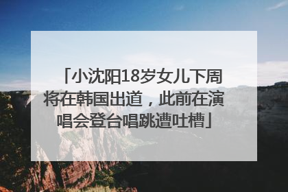 小沈阳18岁女儿下周将在韩国出道，此前在演唱会登台唱跳遭吐槽