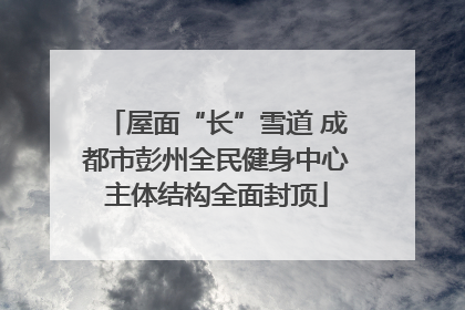 屋面“长”雪道 成都市彭州全民健身中心主体结构全面封顶