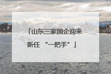 山东三家国企迎来新任 “一把手”