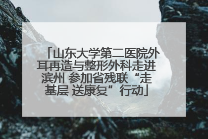 山东大学第二医院外耳再造与整形外科走进滨州 参加省残联“走基层 送康复”行动
