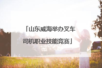 山东威海举办叉车司机职业技能竞赛