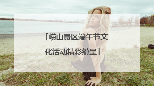 崂山景区端午节文化活动精彩纷呈