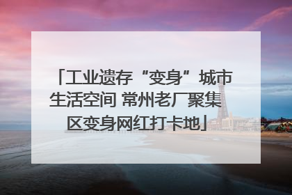 工业遗存“变身”城市生活空间 常州老厂聚集区变身网红打卡地