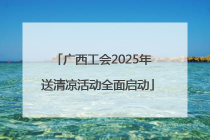 广西工会2025年送清凉活动全面启动