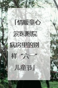 情暖童心 滨医附院病房里的别样“六一”儿童节