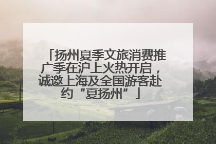 扬州夏季文旅消费推广季在沪上火热开启，诚邀上海及全国游客赴约“夏扬州”