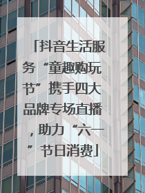 抖音生活服务“童趣购玩节”携手四大品牌专场直播，助力“六一”节日消费