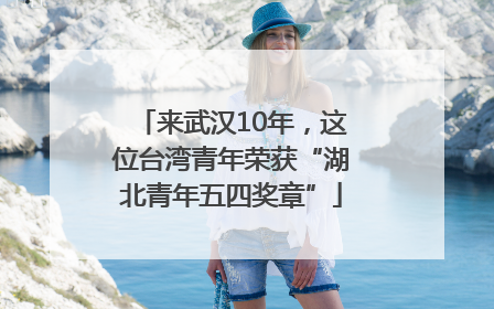 来武汉10年，这位台湾青年荣获“湖北青年五四奖章”
