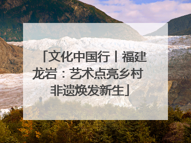 文化中国行丨福建龙岩：艺术点亮乡村 非遗焕发新生