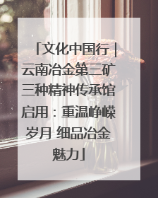 文化中国行｜云南冶金第三矿三种精神传承馆启用：重温峥嵘岁月 细品冶金魅力