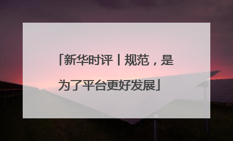 新华时评丨规范，是为了平台更好发展