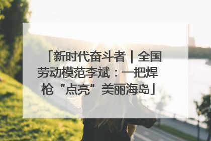 新时代奋斗者｜全国劳动模范李斌：一把焊枪“点亮”美丽海岛