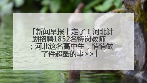 新闻早报丨定了！河北计划招聘1852名特岗教师；河北这名高中生，悄悄做了件超酷的事>>