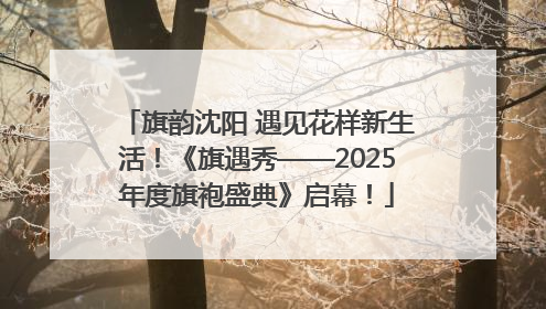 旗韵沈阳 遇见花样新生活！《旗遇秀——2025年度旗袍盛典》启幕！