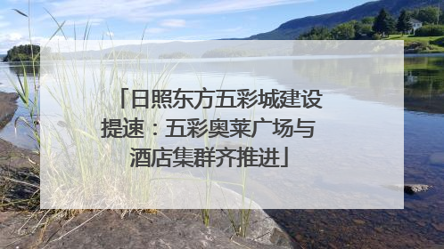 日照东方五彩城建设提速：五彩奥莱广场与酒店集群齐推进