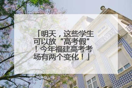 明天，这些学生可以放“高考假”！今年福建高考考场有两个变化！