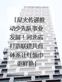 星火传递推动少先队事业发展！河北省打造联建共育体系让红领巾更鲜艳
