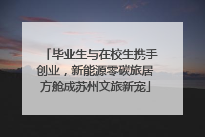毕业生与在校生携手创业，新能源零碳旅居方舱成苏州文旅新宠