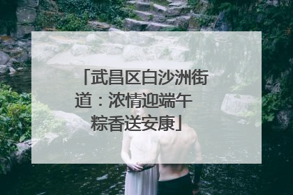 武昌区白沙洲街道：浓情迎端午 粽香送安康