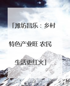 潍坊昌乐：乡村特色产业旺 农民生活更红火