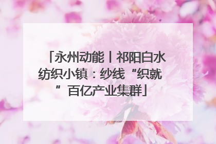 永州动能丨祁阳白水纺织小镇：纱线“织就”百亿产业集群