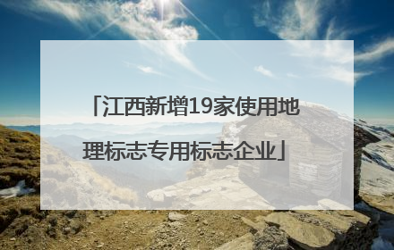 江西新增19家使用地理标志专用标志企业