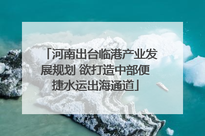 河南出台临港产业发展规划 欲打造中部便捷水运出海通道