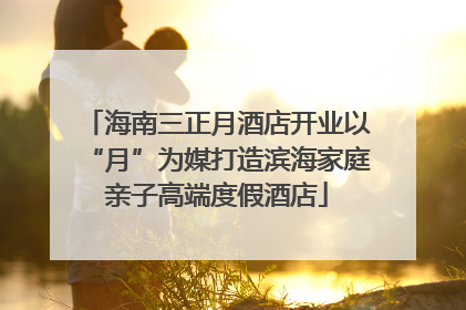 海南三正月酒店开业以“月”为媒打造滨海家庭亲子高端度假酒店