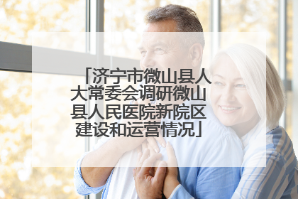 济宁市微山县人大常委会调研微山县人民医院新院区建设和运营情况