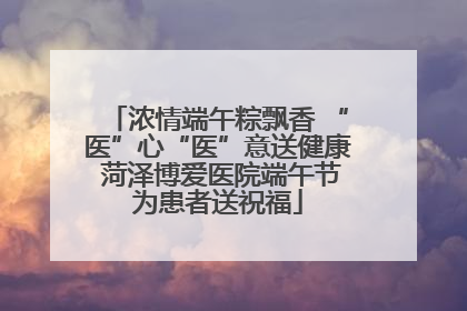 浓情端午粽飘香 “医”心“医”意送健康 菏泽博爱医院端午节为患者送祝福