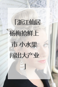 浙江仙居杨梅抢鲜上市 小水果闯出大产业