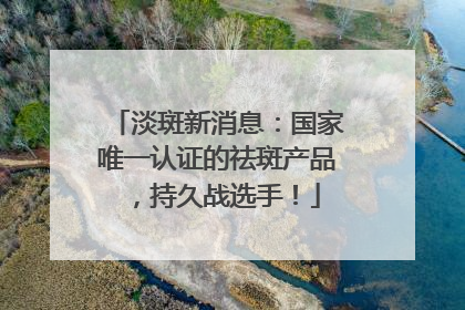 淡斑新消息：国家唯一认证的祛斑产品，持久战选手！