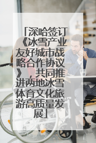 深哈签订《冰雪产业友好城市战略合作协议》，共同推进两地冰雪体育文化旅游高质量发展