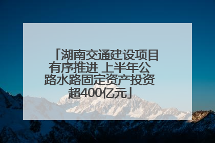 湖南交通建设项目有序推进 上半年公路水路固定资产投资超400亿元