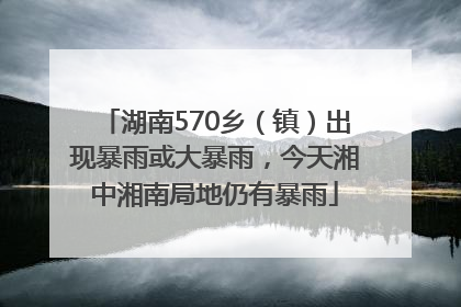 湖南570乡（镇）出现暴雨或大暴雨，今天湘中湘南局地仍有暴雨