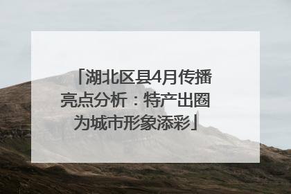 湖北区县4月传播亮点分析：特产出圈为城市形象添彩