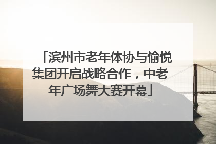 滨州市老年体协与愉悦集团开启战略合作，中老年广场舞大赛开幕