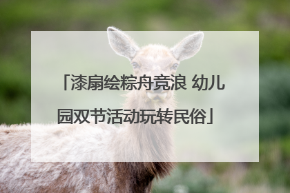 漆扇绘粽舟竞浪 幼儿园双节活动玩转民俗