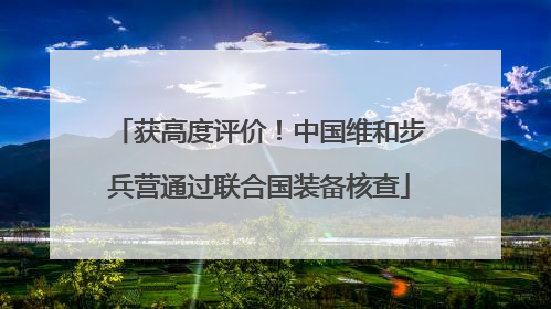 获高度评价！中国维和步兵营通过联合国装备核查