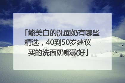 能美白的洗面奶有哪些精选，40到50岁建议买的洗面奶哪款好