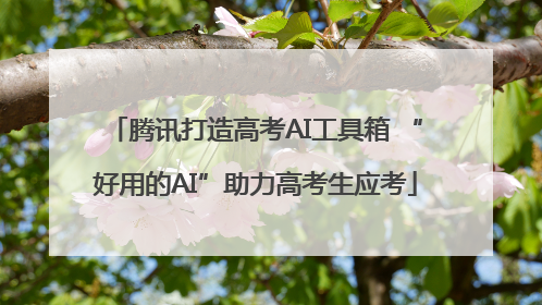 腾讯打造高考AI工具箱 “好用的AI”助力高考生应考
