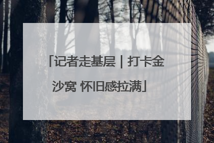 记者走基层｜打卡金沙窝 怀旧感拉满