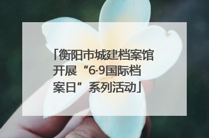 衡阳市城建档案馆开展“6·9国际档案日”系列活动