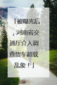 被曝光后，河南省交通厅介入调查货车超载乱象！