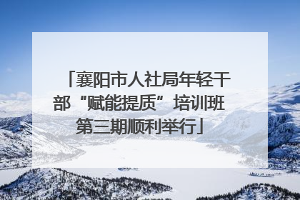 襄阳市人社局年轻干部“赋能提质”培训班第三期顺利举行